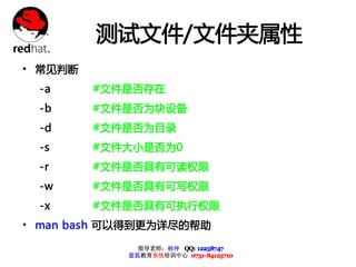 测试文件/文件夹属性
• 常见判断
  -a     #文件是否存在
  -b     #文件是否为块设备
  -d     #文件是否为目录
  -s     #文件大小是否为0
  -r     #文件是否具有可读权限
  -w     #文件是否具有可写权限
  -x     #文件是否具有可执行权限
• man bash 可以得到更为详尽的帮助
              指导老师：杨坤 QQ: 12238747
            蓝狐教育系统培训中心 0731-84125710
 
