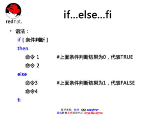 if...else...fi
• 语法：
 if [ 条件判断 ]
 then
      命令 1     #上面条件判断结果为0，代表TRUE
      命令 2
 else
      命令3      #上面条件判断结果为1，代表FALSE
      命令4
 fi
                 指导老师：杨坤 QQ: 12238747
               蓝狐教育系统培训中心 0731-84125710
 