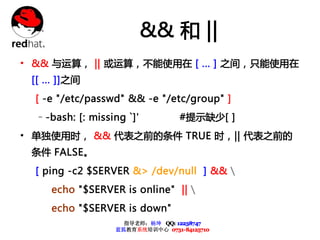 && 和 ||
• && 与运算， || 或运算，不能使用在 [ ... ] 之间，只能使用在
 [[ ... ]]之间
  [ -e "/etc/passwd" && -e "/etc/group" ]
  –-bash: [: missing `]'           #提示缺少[ ]
• 单独使用时， && 代表之前的条件 TRUE 时，|| 代表之前的
 条件 FALSE。
  [ ping -c2 $SERVER &> /dev/null ] && 
     echo "$SERVER is online" || 
     echo "$SERVER is down"
                     指导老师：杨坤 QQ: 12238747
                   蓝狐教育系统培训中心 0731-84125710
 