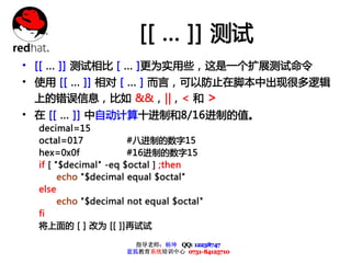 [[ ... ]] 测试
• [[ ... ]] 测试相比 [ ... ]更为实用些，这是一个扩展测试命令
• 使用 [[ ... ]] 相对 [ ... ] 而言，可以防止在脚本中出现很多逻辑
  上的错误信息，比如 &&，|| , < 和 >
• 在 [[ ... ]] 中自动计算十进制和8/16进制的值。
  decimal=15
  octal=017            #八进制的数字15
  hex=0x0f             #16进制的数字15
  if [ "$decimal" -eq $octal ] ;then
        echo "$decimal equal $octal"
  else
        echo "$decimal not equal $octal"
  fi
  将上面的 [ ] 改为 [[ ]]再试试

                        指导老师：杨坤 QQ: 12238747
                      蓝狐教育系统培训中心 0731-84125710
 