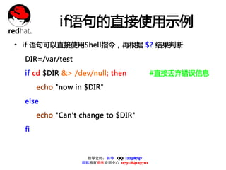if语句的直接使用示例
• if 语句可以直接使用Shell指令，再根据 $? 结果判断
  DIR=/var/test

  if cd $DIR &> /dev/null; then               #直接丢弃错误信息

       echo "now in $DIR"

  else

       echo "Can't change to $DIR"

  fi



                     指导老师：杨坤 QQ: 12238747
                   蓝狐教育系统培训中心 0731-84125710
 
