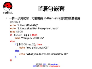 if语句嵌套
• 一步一步测试时，可能需要 if-then-else语句的嵌套使用
  OSCH=0
  echo "1. Unix (IBM AIX)"
  echo "2. Linux (Red Hat Enterprise Linux)"
  read OSCH
  if [ $OSCH -eq 1 ]; then
       echo "You pick UNIX OS"
  else
       if [ $OSCH -eq 2 ]; then
            echo "You pick Linux OS"
       else
            echo "What you don't Like Linux/Unix OS"
       fi
  fi
                       指导老师：杨坤 QQ: 12238747
                     蓝狐教育系统培训中心 0731-84125710
 