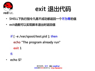 exit 退出代码
• SHELL下执行指令凡是不成功都返回一个不为零的值
• exit函数可以实现脚本退出时返回值


    if [ -e /var/spool/test.pid ]; then

         echo "The program already run"

         exit 1

    fi

•   echo $?

                        指导老师：杨坤 QQ: 12238747
                      蓝狐教育系统培训中心 0731-84125710
 