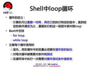 Shell中loop循环
• 循环的定义：
  –计算机可以重复一而再，再而三的执行特定的指令，直到给
   定的条件满足为止，重复执行的这一组指令就叫做loop
• Bash中支持
  –for loop
  –while loop
• 注意每个循环使用时
  ∴首先，用在循环中的变量必须要在循环前初始化
  ∴对每次循环都需要对条件做测试
  ∴在循环体中执行一次需要对循环测试条件值修改
                  指导老师：杨坤 QQ: 12238747
                蓝狐教育系统培训中心 0731-84125710
 