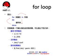 for loop
•   语法：
      for 变量名 in 列表
      do
           循环体
      done
•   列表就是一个集合,集合由空格间隔，可以是以下的几种：
    – 数字/字符集合
      • 12579
      • {1..254}
    – 文件集合
      • /etc/*.conf
    – 指令结果集合
      • $( find /etc/ -perm -003 )

                          指导老师：杨坤 QQ: 12238747
                        蓝狐教育系统培训中心 0731-84125710
 