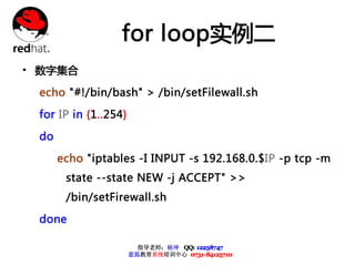 for loop实例二
• 数字集合
 echo "#!/bin/bash" > /bin/setFilewall.sh

 for IP in {1..254}

 do

      echo "iptables -I INPUT -s 192.168.0.$IP -p tcp -m
       state --state NEW -j ACCEPT" >>
       /bin/setFirewall.sh

 done

                        指导老师：杨坤 QQ: 12238747
                      蓝狐教育系统培训中心 0731-84125710
 