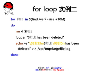 for loop 实例二
for FILE in $(find /var/ -size +10M)

do

     rm -f $FILE

     logger "$FILE has been deleted"

     echo -e "033[33m$FILE 033[0mhas been
      deleted" >> /var/tmp/largefile.log

done



                     指导老师：杨坤 QQ: 12238747
                   蓝狐教育系统培训中心 0731-84125710
 