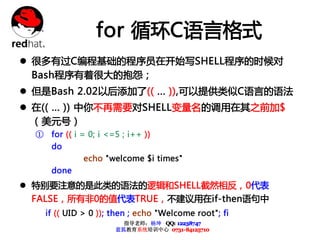 for 循环C语言格式
l 很多有过C编程基础的程序员在开始写SHELL程序的时候对
  Bash程序有着很大的抱怨；
l 但是Bash 2.02以后添加了(( ... )),可以提供类似C语言的语法
l 在(( ... )) 中你不再需要对SHELL变量名的调用在其之前加$
  （美元号）
  ① for (( i = 0; i <=5 ; i++ ))
      do
              echo "welcome $i times"
      done
l 特别要注意的是此类的语法的逻辑和SHELL截然相反，0代表
  FALSE，所有非0的值代表TRUE，不建议用在if-then语句中
    if (( UID > 0 )); then ; echo "Welcome root"; fi
                        指导老师：杨坤 QQ: 12238747
                      蓝狐教育系统培训中心 0731-84125710
 