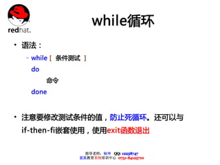 while循环
• 语法：
 – while [ 条件测试 ]
  do
        命令
  done



• 注意要修改测试条件的值，防止死循环。还可以与
 if-then-fi嵌套使用，使用exit函数退出

                 指导老师：杨坤 QQ: 12238747
               蓝狐教育系统培训中心 0731-84125710
 