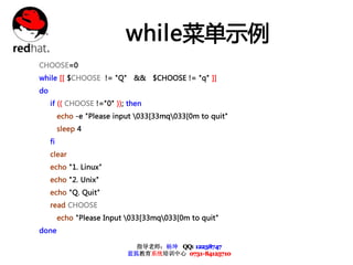 while菜单示例
CHOOSE=0
while [[ $CHOOSE != "Q" && $CHOOSE != "q" ]]
do
     if (( CHOOSE !="0" )); then
          echo -e "Please input 033[33mq033[0m to quit"
          sleep 4
     fi
     clear
     echo "1. Linux"
     echo "2. Unix"
     echo "Q. Quit"
     read CHOOSE
          echo "Please Input 033[33mq033[0m to quit"
done

                               指导老师：杨坤 QQ: 12238747
                             蓝狐教育系统培训中心 0731-84125710
 