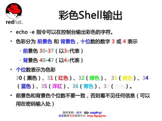 彩色Shell输出
• echo -e 指令可以在控制台输出彩色的字符。
• 色彩分为 前景色 和 背景色，十位数的数字 3 或 4 表示
  –前景色 30-37（以3x代表）
  –背景色 40-47 ( 以4x代表）
• 个位数表示为色彩
 3 0 （ 黑色 ） 、 3 1 （ 红色 ） 、 3 2 （ 绿 色 ） 、 3 3 （ 黄 色） 、 3 4
 （ 蓝色 ） 、 3 5 （ 洋红 ） 、 3 6 （ 青 色 ） 、 3 7 （ 白 色） 。
• 前景色和背景色个位数不要一致，否则看不见任何信息（可以
 用在密码输入处）
                    指导老师：杨坤 QQ: 12238747
                  蓝狐教育系统培训中心 0731-84125710
 