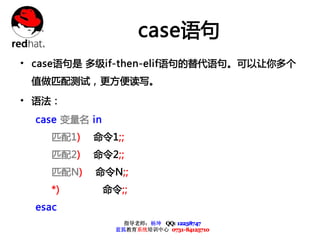 case语句
• case语句是 多级if-then-elif语句的替代语句。可以让你多个
 值做匹配测试，更方便读写。

• 语法：
  case 变量名 in
     匹配1)   命令1;;
     匹配2)   命令2;;
     匹配N)   命令N;;
     *)         命令;;
  esac
                    指导老师：杨坤 QQ: 12238747
                  蓝狐教育系统培训中心 0731-84125710
 