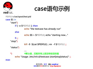 case语句示例
PIDFILE=/var/spool/test.pid
case $1 in
       "start")
            if [ -e $PIDFILE ]; then
                     echo "the testcase has already run"
            else
                     echo $$ > $PIDFILE; echo "starting now..."
            fi ;;
       "stop")
                     kill -9 $(cat $PIDFILE) ; rm -f $PIDFILE ;;
       "status")
                     ....
       *)            #默认值，匹配所有上面没有给定的值
            echo "Usage: /etc/init.d/testcase (start|stop|status)" ;;
esac

                                 指导老师：杨坤 QQ: 12238747
                               蓝狐教育系统培训中心 0731-84125710
 