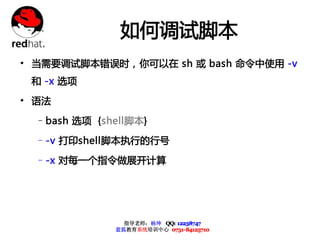 如何调试脚本
• 当需要调试脚本错误时，你可以在 sh 或 bash 命令中使用 -v
 和 -x 选项

• 语法
  –bash 选项 {shell脚本}

  –-v 打印shell脚本执行的行号

  –-x 对每一个指令做展开计算




                指导老师：杨坤 QQ: 12238747
              蓝狐教育系统培训中心 0731-84125710
 
