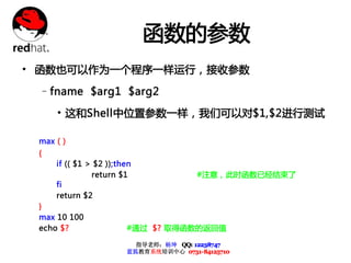 函数的参数
• 函数也可以作为一个程序一样运行，接收参数
 –fname $arg1 $arg2

     • 这和Shell中位置参数一样，我们可以对$1,$2进行测试

 max ( )
 {
     if (( $1 > $2 ));then
               return $1                #注意，此时函数已经结束了
     fi
     return $2
 }
 max 10 100
 echo $?                #通过 $? 取得函数的返回值

                          指导老师：杨坤 QQ: 12238747
                        蓝狐教育系统培训中心 0731-84125710
 