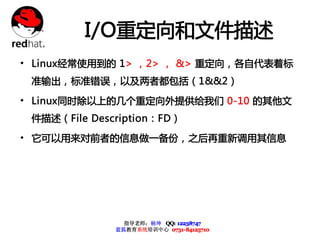 I/O重定向和文件描述
• Linux经常使用到的 1> ，2> ， &> 重定向，各自代表着标
 准输出，标准错误，以及两者都包括（1&&2）

• Linux同时除以上的几个重定向外提供给我们 0-10 的其他文
 件描述（File Description：FD）

• 它可以用来对前者的信息做一备份，之后再重新调用其信息




                指导老师：杨坤 QQ: 12238747
              蓝狐教育系统培训中心 0731-84125710
 