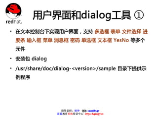 用户界面和dialog工具 ①
• 在文本控制台下实现用户界面，支持 多选框 表单 文件选择 进
  度条 输入框 菜单 消息框 密码 单选框 文本框 YesNo 等多个
  元件

• 安装包 dialog
• /usr/share/doc/dialog-<version>/sample 目录下提供示
  例程序




                  指导老师：杨坤 QQ: 12238747
                蓝狐教育系统培训中心 0731-84125710
 
