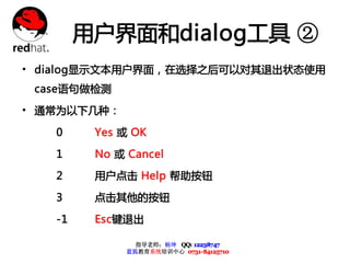 用户界面和dialog工具 ②
• dialog显示文本用户界面，在选择之后可以对其退出状态使用
 case语句做检测

• 通常为以下几种：
   0     Yes 或 OK

   1     No 或 Cancel

   2     用户点击 Help 帮助按钮

   3     点击其他的按钮

   -1    Esc键退出

                指导老师：杨坤 QQ: 12238747
              蓝狐教育系统培训中心 0731-84125710
 