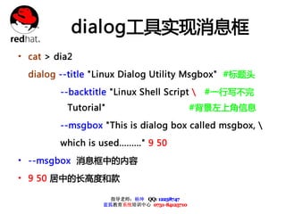 dialog工具实现消息框
• cat > dia2
  dialog --title "Linux Dialog Utility Msgbox" #标题头

         --backtitle "Linux Shell Script       #一行写不完
          Tutorial"                            #背景左上角信息

         --msgbox "This is dialog box called msgbox, 

         which is used........." 9 50

• --msgbox 消息框中的内容
• 9 50 居中的长高度和款

                      指导老师：杨坤 QQ: 12238747
                    蓝狐教育系统培训中心 0731-84125710
 