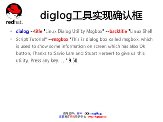 diglog工具实现确认框
• dialog --title "Linux Dialog Utility Msgbox" --backtitle "Linux Shell
• Script Tutorial" --msgbox "This is dialog box called msgbox, which
   is used to show some information on screen which has also Ok
   button, Thanks to Savio Lam and Stuart Herbert to give us this
   utility. Press any key. . . " 9 50




                            指导老师：杨坤 QQ: 12238747
                          蓝狐教育系统培训中心 0731-84125710
 