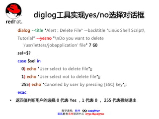 diglog工具实现yes/no选择对话框

    dialog --title "Alert : Delete File" --backtitle "Linux Shell Script
    Tutorial" --yesno "nDo you want to delete
      '/usr/letters/jobapplication' file" 7 60
    sel=$?
    case $sel in
      0) echo "User select to delete file";;
      1) echo "User select not to delete file";;
      255) echo "Canceled by user by pressing [ESC] key";;
    esac
Ÿ   返回值判断用户的选择 0 代表 Yes ，1 代表 0 ， 255 代表强制退出

                           指导老师：杨坤 QQ: 12238747
                         蓝狐教育系统培训中心 0731-84125710
 