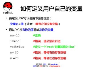 如何定义用户自己的变量
• 要定义UDV可以使用下面的语法：
 变量名=值 （注意：等号之间没有空格）

• 通过"="将右边的值赋给左边的变量
 no=10      #正确

 10=no      #错误，值必须在右边

 vech=Bus   #定义一个'vech'变量其值为'Bus'

 n= 30      #错误，等号右边存在空格

 n =20      #错误，等号左边存在空格

              指导老师：杨坤 QQ: 12238747
            蓝狐教育系统培训中心 0731-84125710
 