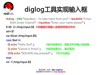 diglog工具实现输入框
dialog --title "Inputbox - To take input from you" --backtitle "Linux
   Shell Script Tutorial" --inputbox "Enter your name please" 
8 60 2>/tmp/input.$$ #关键部分将输入信息保存到文件中
sel=$?
na=$(cat /tmp/input.$$)
case $sel in
 0) echo "Hello $na" ;;           #执行结果为0，读取文件中输入的信息
 1) echo "Cancel is Press" ;;     #返回结果为1，表示取消
 255) echo "[ESCAPE] key pressed" ;;      #255为退出
esac
rm -f /tmp/input.$$

                            指导老师：杨坤 QQ: 12238747
                          蓝狐教育系统培训中心 0731-84125710
 