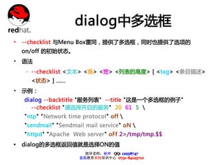dialog中多选框
• --checklist 与Menu Box雷同，提供了多选框，同时也提供了选项的
    on/off 的初始状态。
• 语法
    – --checklist <文本> <高> <宽> <列表的高度> [ <tag> <条目描述>
      <状态> ] ......
• 示例：
    dialog --backtitle "服务列表" --title "这是一个多选框的例子"
      --checklist "请选择开启的服务" 20 61 5 
    "ntp" "Network time protocol" off 
    "sendmail" "Sendmail mail service" oN 
    "httpd" "Apache Web server" oFf 2>/tmp/tmp.$$
Ÿ   dialog的多选框返回值就是选择ON的值
                         指导老师：杨坤 QQ: 12238747
                       蓝狐教育系统培训中心 0731-84125710
 