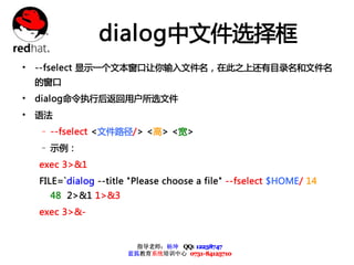 dialog中文件选择框
• --fselect 显示一个文本窗口让你输入文件名，在此之上还有目录名和文件名
 的窗口
• dialog命令执行后返回用户所选文件
• 语法
  – --fselect <文件路径/> <高> <宽>
  – 示例：
  exec 3>&1
  FILE=`dialog --title "Please choose a file" --fselect $HOME/ 14
    48 2>&1 1>&3
  exec 3>&-


                        指导老师：杨坤 QQ: 12238747
                      蓝狐教育系统培训中心 0731-84125710
 