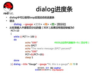 dialog进度条
• dialog中可以使用loop实现动态的进度条
• 语法
   – dialog --gauge <文本> <高> <宽> [百分比]
• 从标准输入中读取百分比的值 ( XXX ),如果没有指定缺省为0
  PCT=10
  (
    while (( PCT != 100 ))
    do
               echo "XXX"              #XXX占位符代表数字+%（百分号）
               echo $PCT
               echo "The newn message ($PCT percent)"
               echo "XXX"
               PCT=$((PCT+10))
               sleep 1
    done
  ) | dialog --title "Gauge" --gauge "Hi, this is a gauge" 20 70 0
                           指导老师：杨坤 QQ: 12238747
                         蓝狐教育系统培训中心 0731-84125710
 