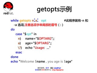 getopts示例
                 ::
while getopts n a opt #此程序就有-n 和
 -a 选项,注意选项字串尾部的冒号（:）
do
     case "$opt" in
      n)    name="$OPTARG";;
      a)    age="$OPTARG";;
      ?)   echo "Usage: ..."
     esac
done
echo "Welcome $name , you age is $age"

                    指导老师：杨坤 QQ: 12238747
                  蓝狐教育系统培训中心 0731-84125710
 