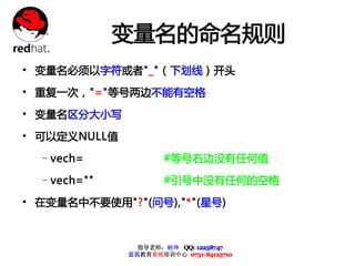 变量名的命名规则
• 变量名必须以字符或者"_"（下划线）开头
• 重复一次，"="等号两边不能有空格
• 变量名区分大小写
• 可以定义NULL值
  –vech=              #等号右边没有任何值

  –vech=""            #引号中没有任何的空格

• 在变量名中不要使用"?"(问号),"*"(星号)


                指导老师：杨坤 QQ: 12238747
              蓝狐教育系统培训中心 0731-84125710
 
