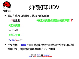 如何打印UDV
• 要打印或调用变量时，使用下面的语法
   $变量名                 #在定义变量或赋值的时候不要"$"

 #定义变量

 vech=Bus

 #显示变量

 echo $vech

• 不要使用      echo vech ,这样只会把vech当成一个字符串的值
 打印出来，也就是在屏幕中输出 "vech"本身

                  指导老师：杨坤 QQ: 12238747
                蓝狐教育系统培训中心 0731-84125710
 