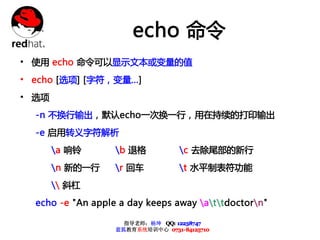 echo 命令
• 使用 echo 命令可以显示文本或变量的值
• echo [选项] [字符，变量...]
• 选项
  -n 不换行输出，默认echo一次换一行，用在持续的打印输出
  -e 启用转义字符解析
       a 响铃       b 退格           c 去除尾部的新行
       n 新的一行     r 回车           t 水平制表符功能
        斜杠
  echo -e "An apple a day keeps away attdoctorn"

                     指导老师：杨坤 QQ: 12238747
                   蓝狐教育系统培训中心 0731-84125710
 