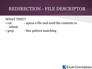 REDIRECTION - FILE DESCRIPTOR
WHAT THE??
• cat
- opens a file and send the contents to
stdout
• grep
- line pattern matching

 