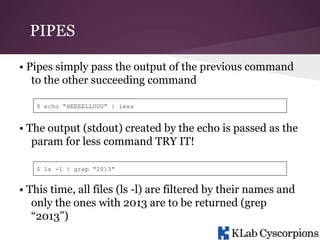 PIPES
• Pipes simply pass the output of the previous command
to the other succeeding command
$ echo “HEEEELLUUU” | less

• The output (stdout) created by the echo is passed as the
param for less command TRY IT!
$ ls -l | grep “2013”

• This time, all files (ls -l) are filtered by their names and
only the ones with 2013 are to be returned (grep
“2013”)

 
