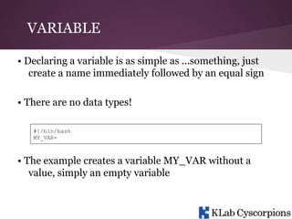 VARIABLE
• Declaring a variable is as simple as ...something, just
create a name immediately followed by an equal sign
• There are no data types!
#!/bin/bash
MY_VAR=

• The example creates a variable MY_VAR without a
value, simply an empty variable

 