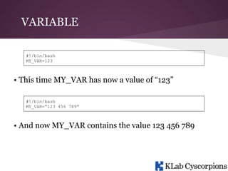 VARIABLE
#!/bin/bash
MY_VAR=123

• This time MY_VAR has now a value of “123”
#!/bin/bash
MY_VAR=“123 456 789”

• And now MY_VAR contains the value 123 456 789

 