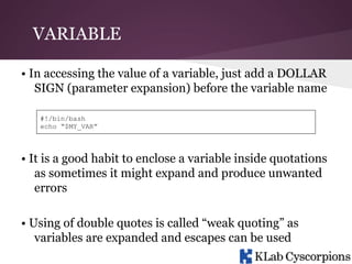 VARIABLE
• In accessing the value of a variable, just add a DOLLAR
SIGN (parameter expansion) before the variable name
#!/bin/bash
echo “$MY_VAR”

• It is a good habit to enclose a variable inside quotations
as sometimes it might expand and produce unwanted
errors
• Using of double quotes is called “weak quoting” as
variables are expanded and escapes can be used

 