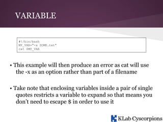 VARIABLE
#!/bin/bash
MY_VAR=“-x SOME.txt”
cat $MY_VAR

• This example will then produce an error as cat will use
the -x as an option rather than part of a filename
• Take note that enclosing variables inside a pair of single
quotes restricts a variable to expand so that means you
don’t need to escape $ in order to use it

 