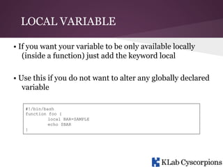 LOCAL VARIABLE
• If you want your variable to be only available locally
(inside a function) just add the keyword local
• Use this if you do not want to alter any globally declared
variable
#!/bin/bash
function foo {
local BAR=SAMPLE
echo $BAR
}

 