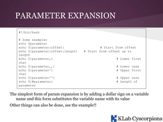 PARAMETER EXPANSION
#!/bin/bash
# Some examples
echo $parameter
echo ${parameter:offset}
echo ${parameter:offset:length}
length
echo ${parameter,}
char
echo ${parameter,,}
echo ${parameter^}
char
echo ${parameter^^}
echo ${#parameter}
parameter

# Start from offset
# Start from offset up to
# Lower first
# Lower case
# Upper first
# Upper case
# Length of

The simplest form of param expansion is by adding a dollar sign on a variable
name and this form substitutes the variable name with its value
Other things can also be done, see the example!!

 
