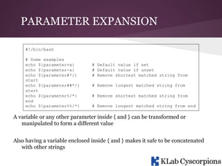 PARAMETER EXPANSION
#!/bin/bash
# Some examples
echo ${parameter+x}
echo ${parameter-x}
echo ${parameter#*/}
start
echo ${parameter##*/}
start
echo ${parameter%/*}
end
echo ${parameter%%/*}

# Default value if set
# Default value if unset
# Remove shortest matched string from
# Remove longest matched string from
# Remove shortest matched string from
# Remove longest matched string from end

A variable or any other parameter inside { and } can be transformed or
manipulated to form a different value
Also having a variable enclosed inside { and } makes it safe to be concatenated
with other strings

 