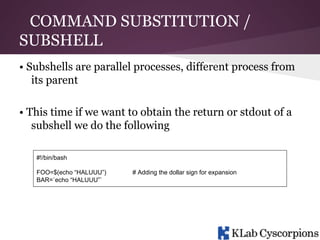 COMMAND SUBSTITUTION /
SUBSHELL
• Subshells are parallel processes, different process from
its parent
• This time if we want to obtain the return or stdout of a
subshell we do the following
#!/bin/bash
FOO=$(echo “HALUUU”)
BAR=`echo “HALUUU”`

# Adding the dollar sign for expansion

 