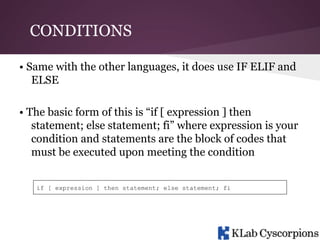 CONDITIONS
• Same with the other languages, it does use IF ELIF and
ELSE
• The basic form of this is “if [ expression ] then
statement; else statement; fi” where expression is your
condition and statements are the block of codes that
must be executed upon meeting the condition
if [ expression ] then statement; else statement; fi

 