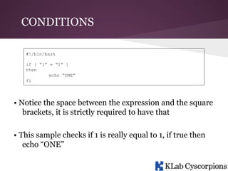 CONDITIONS
#!/bin/bash
if [ “1” = “1” ]
then
echo “ONE”
fi

• Notice the space between the expression and the square
brackets, it is strictly required to have that
• This sample checks if 1 is really equal to 1, if true then
echo “ONE”

 