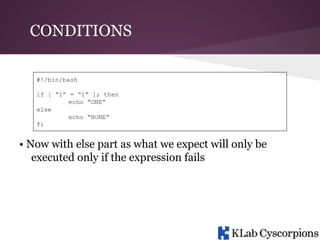 CONDITIONS
#!/bin/bash
if [ “1” = “1” ]; then
echo “ONE”
else
echo “NONE”
fi

• Now with else part as what we expect will only be
executed only if the expression fails

 
