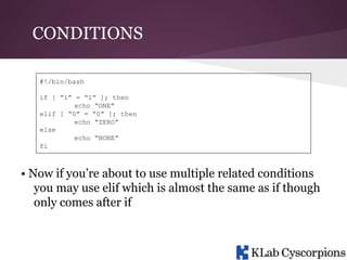 CONDITIONS
#!/bin/bash
if [ “1” = “1” ]; then
echo “ONE”
elif [ “0” = “0” ]; then
echo “ZERO”
else
echo “NONE”
fi

• Now if you’re about to use multiple related conditions
you may use elif which is almost the same as if though
only comes after if

 
