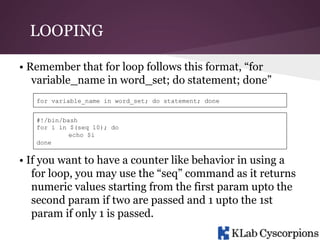 LOOPING
• Remember that for loop follows this format, “for
variable_name in word_set; do statement; done”
for variable_name in word_set; do statement; done
#!/bin/bash
for i in $(seq 10); do
echo $i
done

• If you want to have a counter like behavior in using a
for loop, you may use the “seq” command as it returns
numeric values starting from the first param upto the
second param if two are passed and 1 upto the 1st
param if only 1 is passed.

 