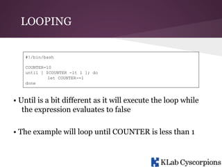 LOOPING
#!/bin/bash
COUNTER=10
until [ $COUNTER -lt 1 ]; do
let COUNTER-=1
done

• Until is a bit different as it will execute the loop while
the expression evaluates to false
• The example will loop until COUNTER is less than 1

 